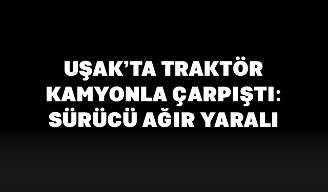 Uşak’ta Traktör Kamyonla Çarpıştı: Sürücü Ağır Yaralı