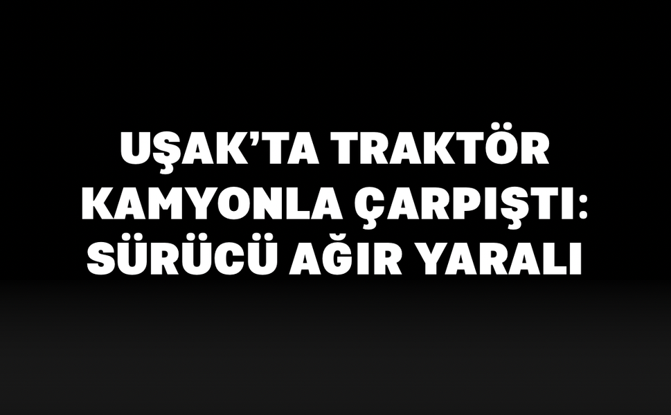 Uşak’ta Traktör Kamyonla Çarpıştı: Sürücü Ağır Yaralı